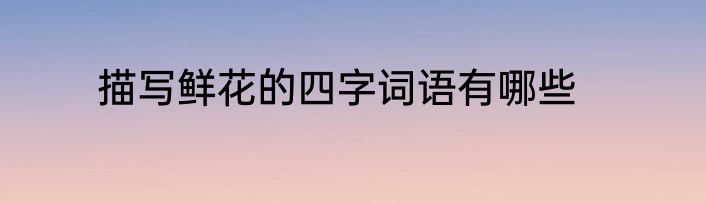 描写鲜花的四字词语有哪些