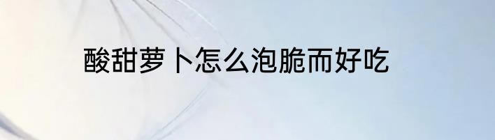 酸甜萝卜怎么泡脆而好吃