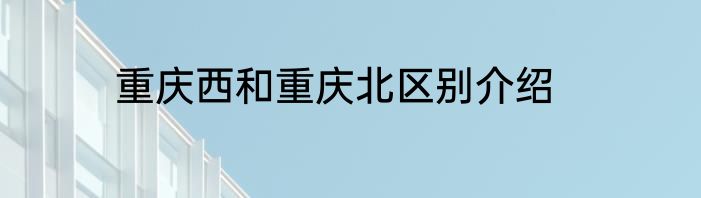 重庆西和重庆北区别介绍