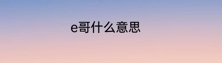 e哥什么意思