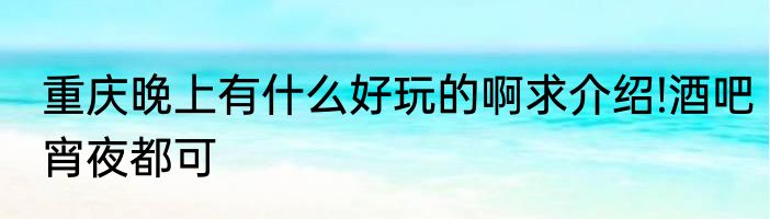 重庆晚上有什么好玩的啊求介绍!酒吧宵夜都可
