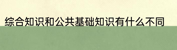 综合知识和公共基础知识有什么不同