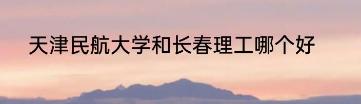 天津民航大学和长春理工哪个好