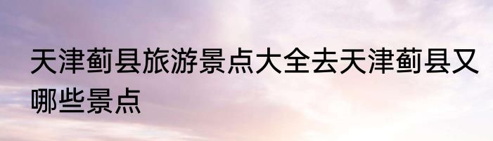 天津蓟县旅游景点大全去天津蓟县又哪些景点