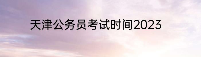 天津公务员考试时间2023