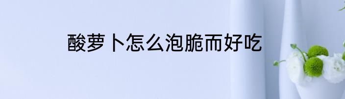 酸萝卜怎么泡脆而好吃