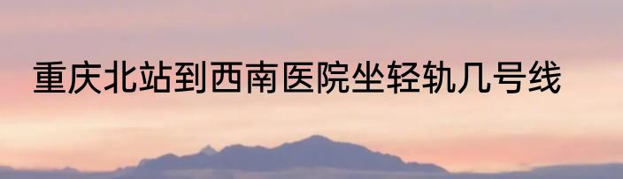 重庆北站到西南医院坐轻轨几号线