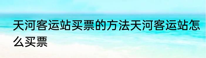 天河客运站买票的方法天河客运站怎么买票