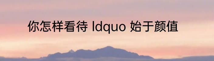 你怎样看待 ldquo 始于颜值