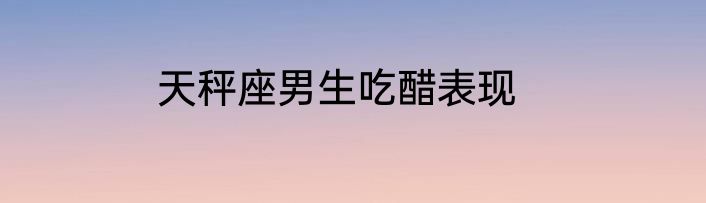 天秤座男生吃醋表现