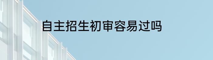 自主招生初审容易过吗