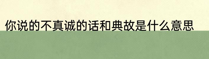 你说的不真诚的话和典故是什么意思