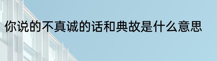 你说的不真诚的话和典故是什么意思