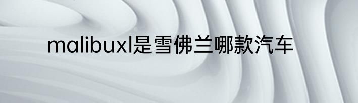 malibuxl是雪佛兰哪款汽车