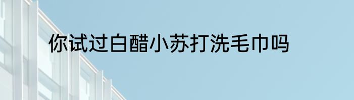 你试过白醋小苏打洗毛巾吗
