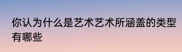 你认为什么是艺术艺术所涵盖的类型有哪些