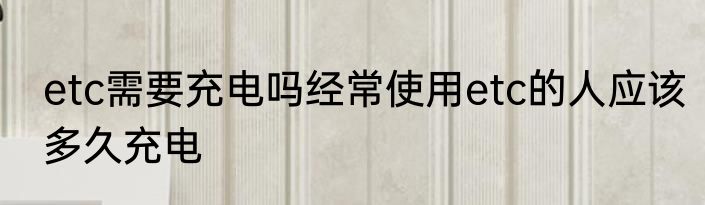 etc需要充电吗经常使用etc的人应该多久充电