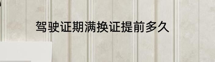 驾驶证期满换证提前多久