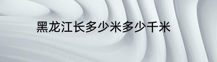 黑龙江长多少米多少千米