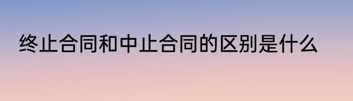终止合同和中止合同的区别是什么