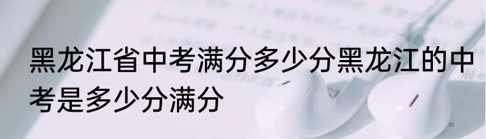 黑龙江省中考满分多少分黑龙江的中考是多少分满分