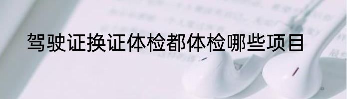 驾驶证换证体检都体检哪些项目