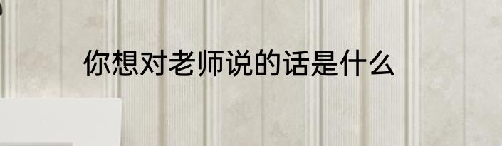 你想对老师说的话是什么