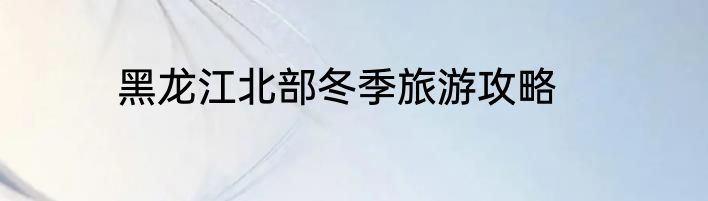 黑龙江北部冬季旅游攻略
