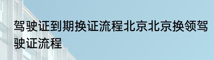驾驶证到期换证流程北京北京换领驾驶证流程