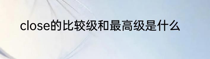 close的比较级和最高级是什么