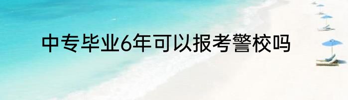 中专毕业6年可以报考警校吗