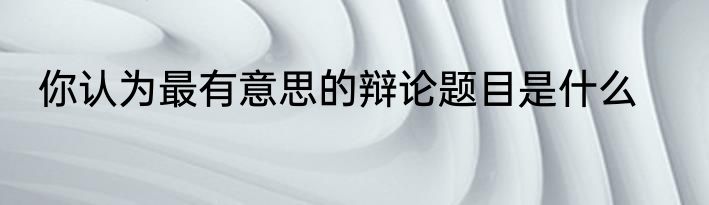 你认为最有意思的辩论题目是什么