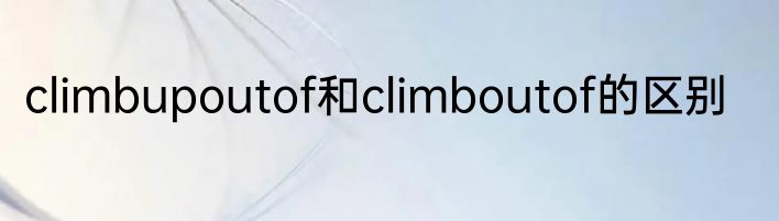 climbupoutof和climboutof的区别