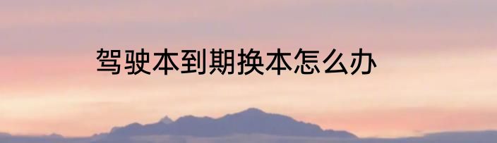 驾驶本到期换本怎么办