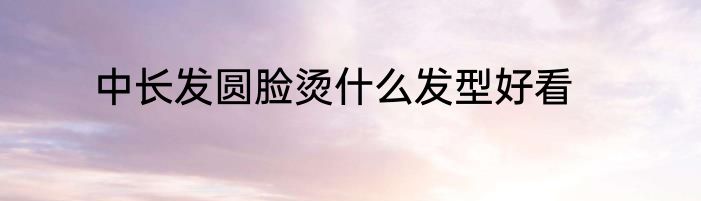 中长发圆脸烫什么发型好看