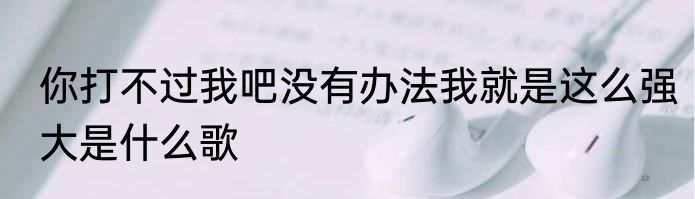 你打不过我吧没有办法我就是这么强大是什么歌