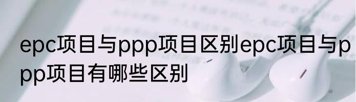 epc项目与ppp项目区别epc项目与ppp项目有哪些区别