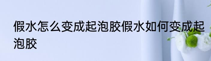 假水怎么变成起泡胶假水如何变成起泡胶