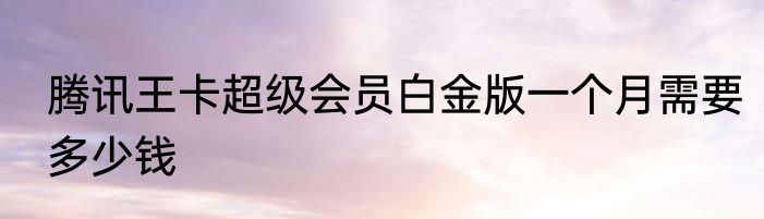 腾讯王卡超级会员白金版一个月需要多少钱