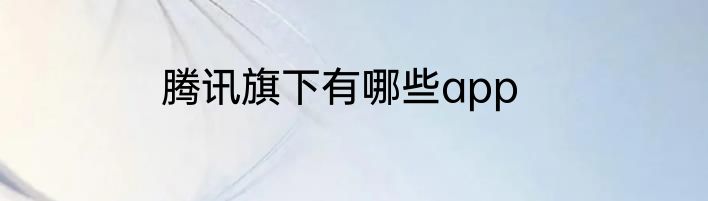 腾讯旗下有哪些app