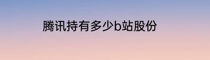 腾讯持有多少b站股份