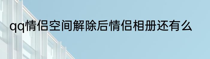 qq情侣空间解除后情侣相册还有么