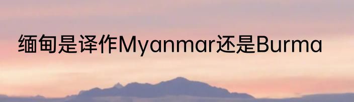 缅甸是译作Myanmar还是Burma