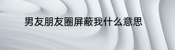 男友朋友圈屏蔽我什么意思