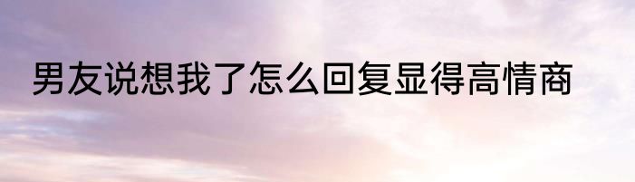 男友说想我了怎么回复显得高情商