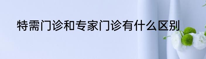 特需门诊和专家门诊有什么区别