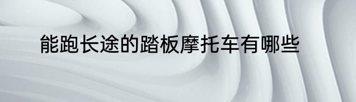 能跑长途的踏板摩托车有哪些