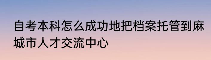 自考本科怎么成功地把档案托管到麻城市人才交流中心