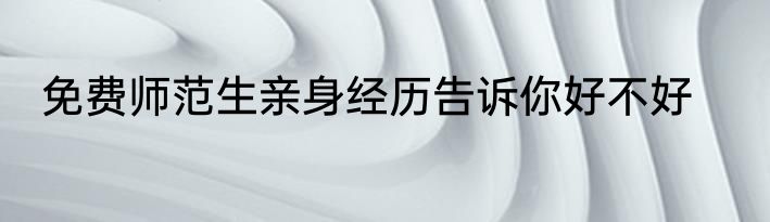 免费师范生亲身经历告诉你好不好