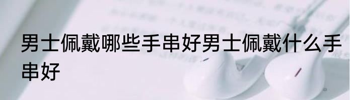 男士佩戴哪些手串好男士佩戴什么手串好